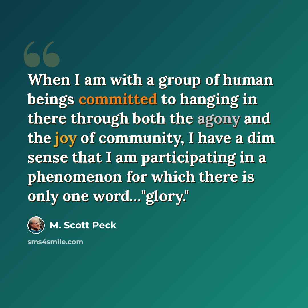 “When I am with a group of human beings committed to hanging in there through both the agony and the joy of community, I have a dim sense that I am participating in a phenomenon for which there is only one word…"glory."” quote by M. Scott Peck