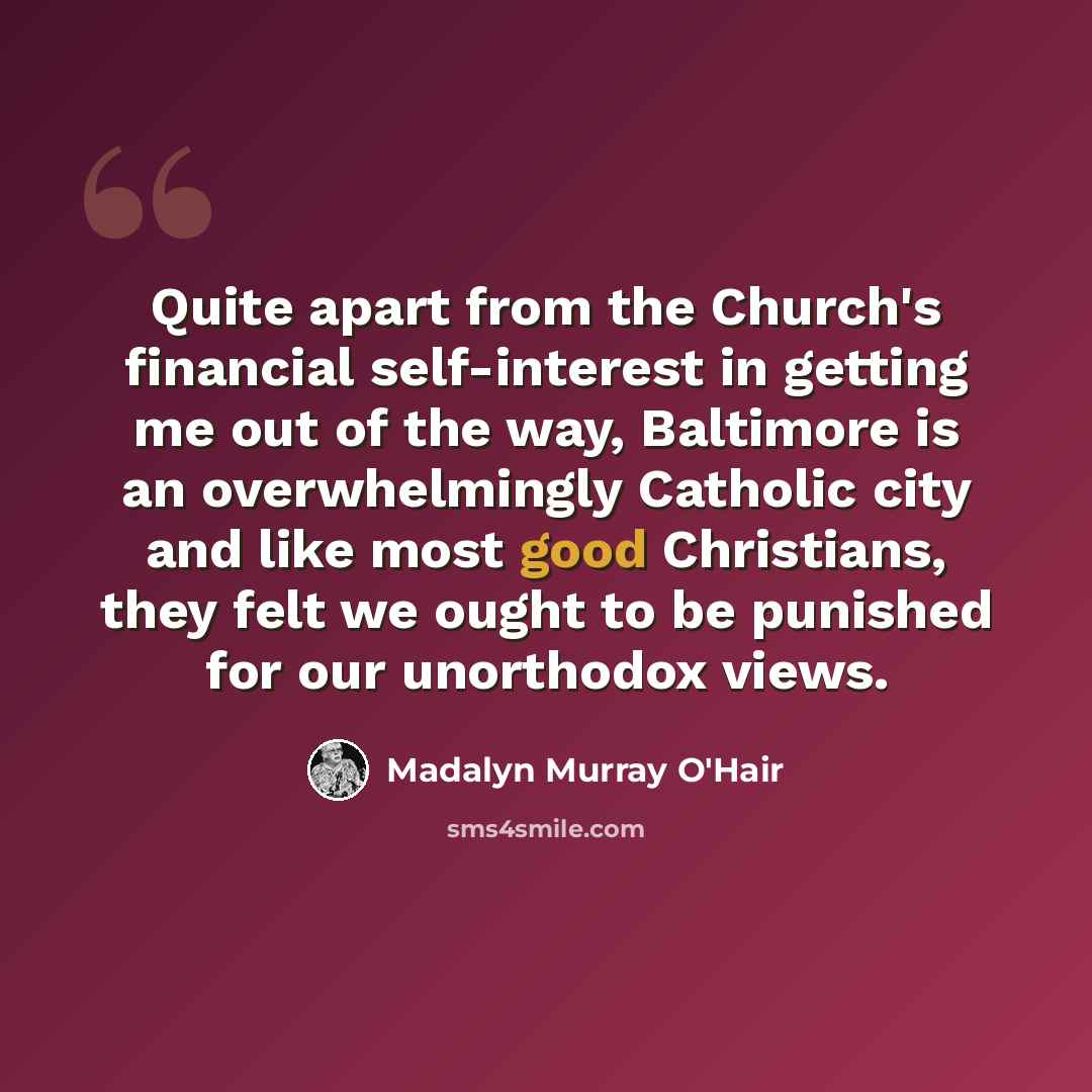 “Quite apart from the Church's financial self-interest in getting me out of the way, Baltimore is an overwhelmingly Catholic city and like most good Christians, they felt we ought to be punished for our unorthodox views.” quote by Madalyn Murray O'Hair