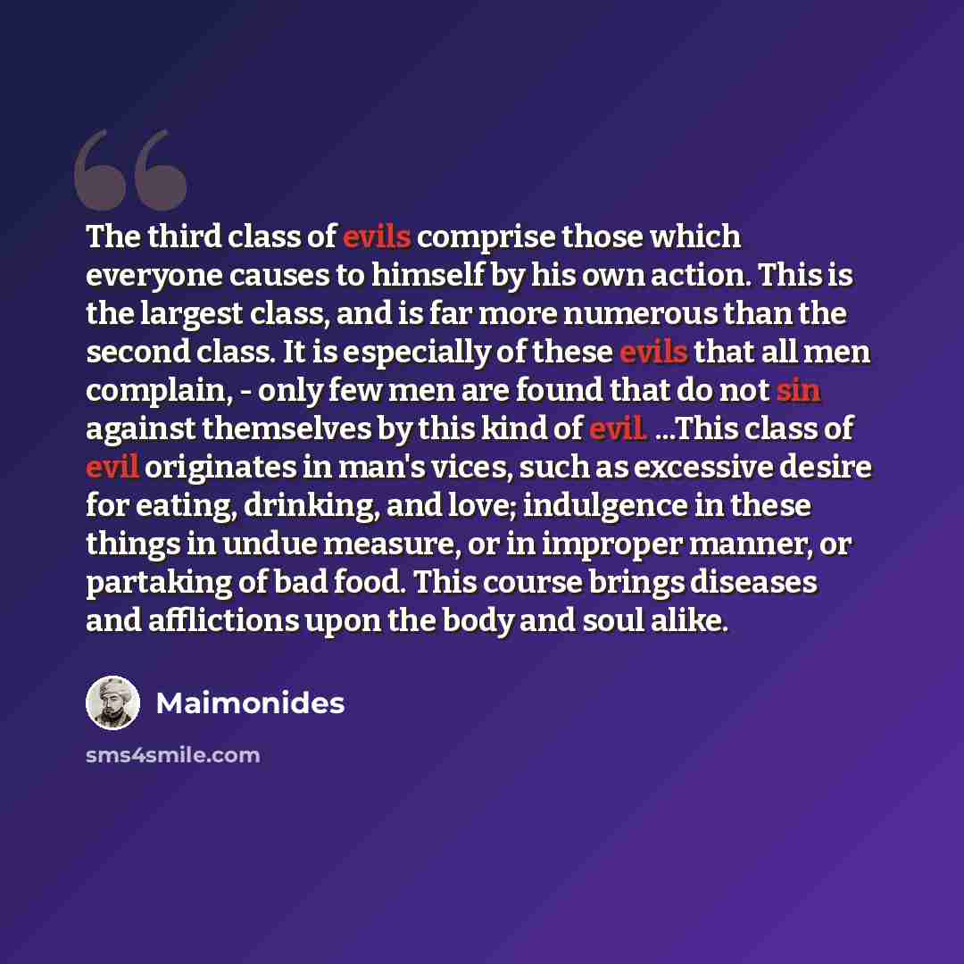 “The third class of evils comprise those which everyone causes to himself by his own action. This is the largest class, and is far more numerous than the second class. It is especially of these evils that all men complain, - only few men are found that do not sin against themselves by this kind of…” quote by Maimonides