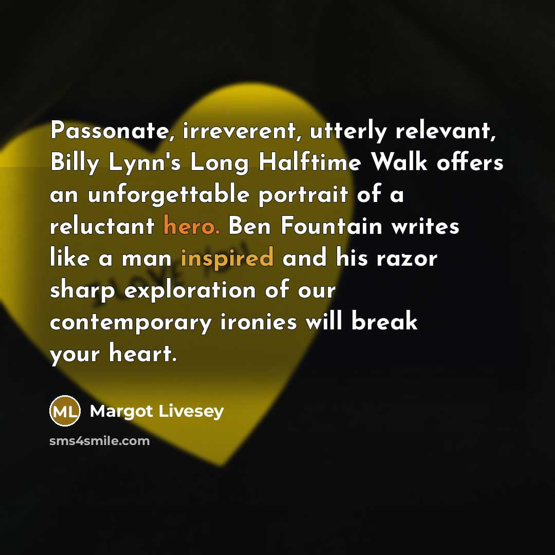 “Passonate, irreverent, utterly relevant, Billy Lynn's Long Halftime Walk offers an unforgettable portrait of a reluctant hero. Ben Fountain writes like a man inspired and his razor sharp exploration of our contemporary ironies will break your heart.” quote by Margot Livesey