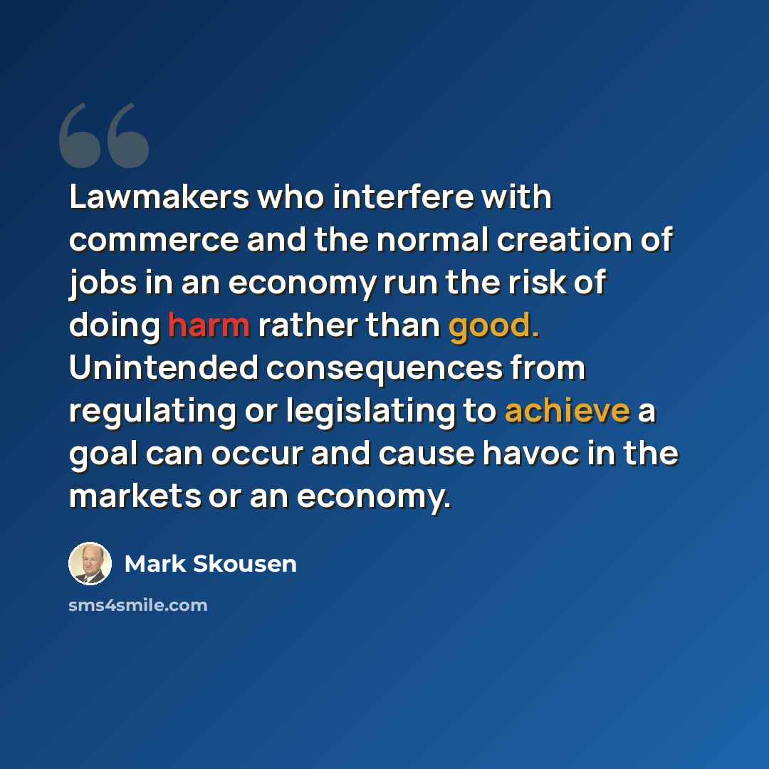 “Lawmakers who interfere with commerce and the normal creation of jobs in an economy run the risk of doing harm rather than good. Unintended consequences from regulating or legislating to achieve a goal can occur and cause havoc in the markets or an economy.” quote by Mark Skousen