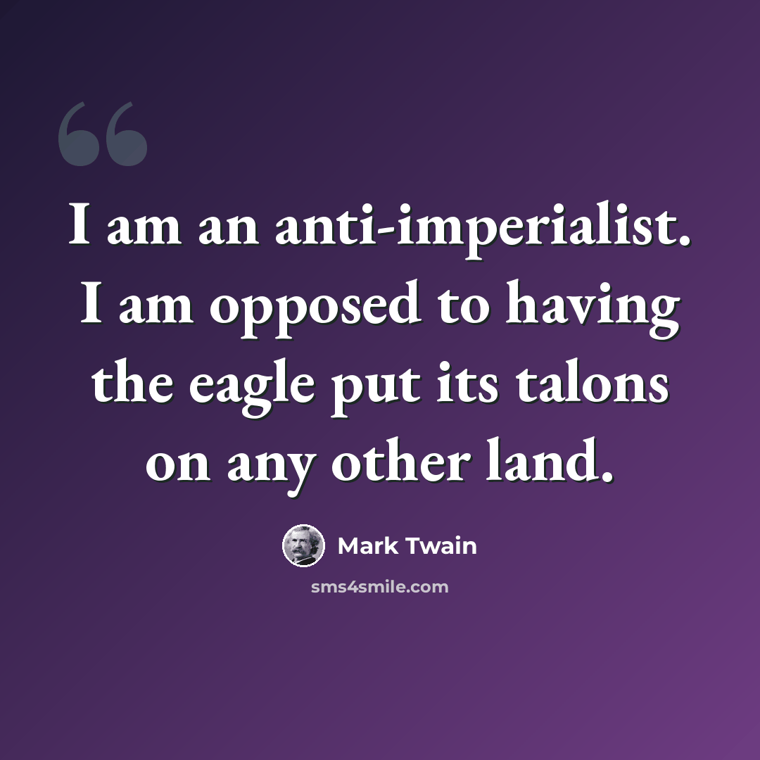 “I am an anti-imperialist. I am opposed to having the eagle put its talons on any other land.” quote by Mark Twain