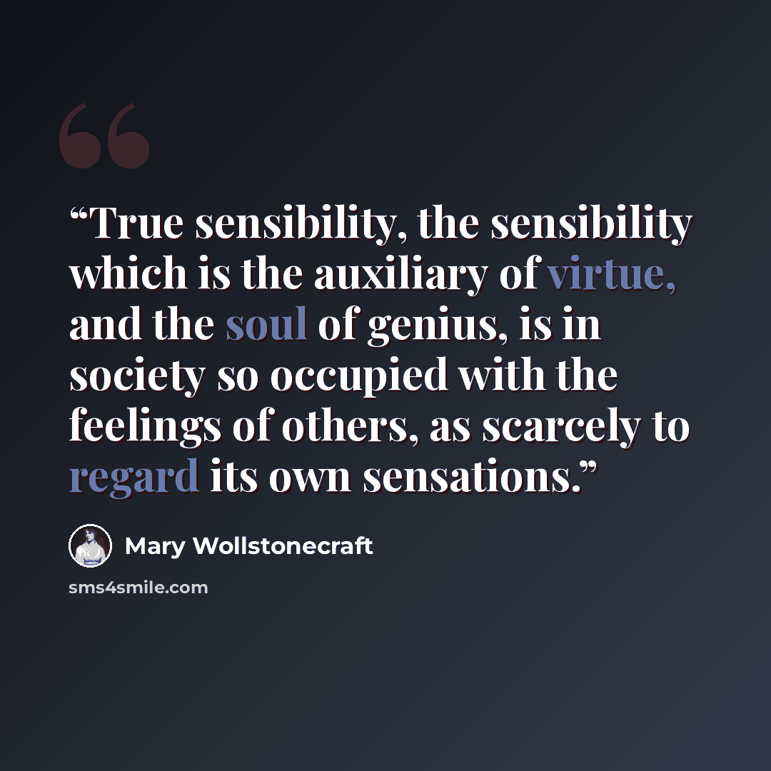 “True sensibility, the sensibility which is the auxiliary of virtue, and the soul of genius, is in society so occupied with the feelings of others, as scarcely to regard its own sensations.” quote by Mary Wollstonecraft