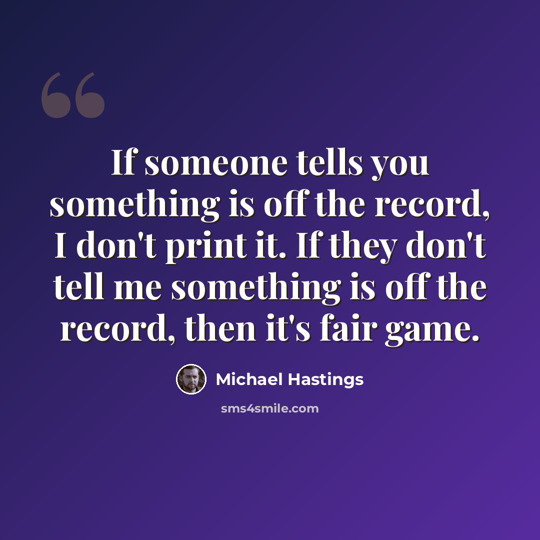 “If someone tells you something is off the record, I don't print it. If they don't tell me something is off the record, then it's fair game.” quote by Michael Hastings