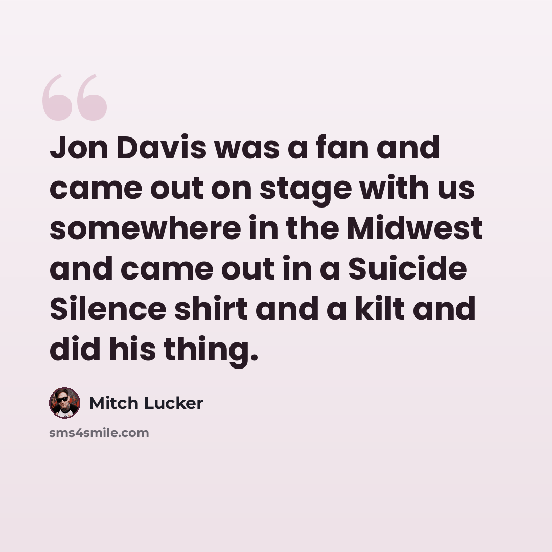 “Jon Davis was a fan and came out on stage with us somewhere in the Midwest and came out in a Suicide Silence shirt and a kilt and did his thing.” quote by Mitch Lucker