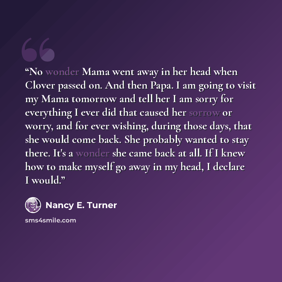 “No wonder Mama went away in her head when Clover passed on. And then Papa. I am going to visit my Mama tomorrow and tell her I am sorry for everything I ever did that caused her sorrow or worry, and for ever wishing, during those days, that she would come back. She probably wanted to stay there…” quote by Nancy E. Turner