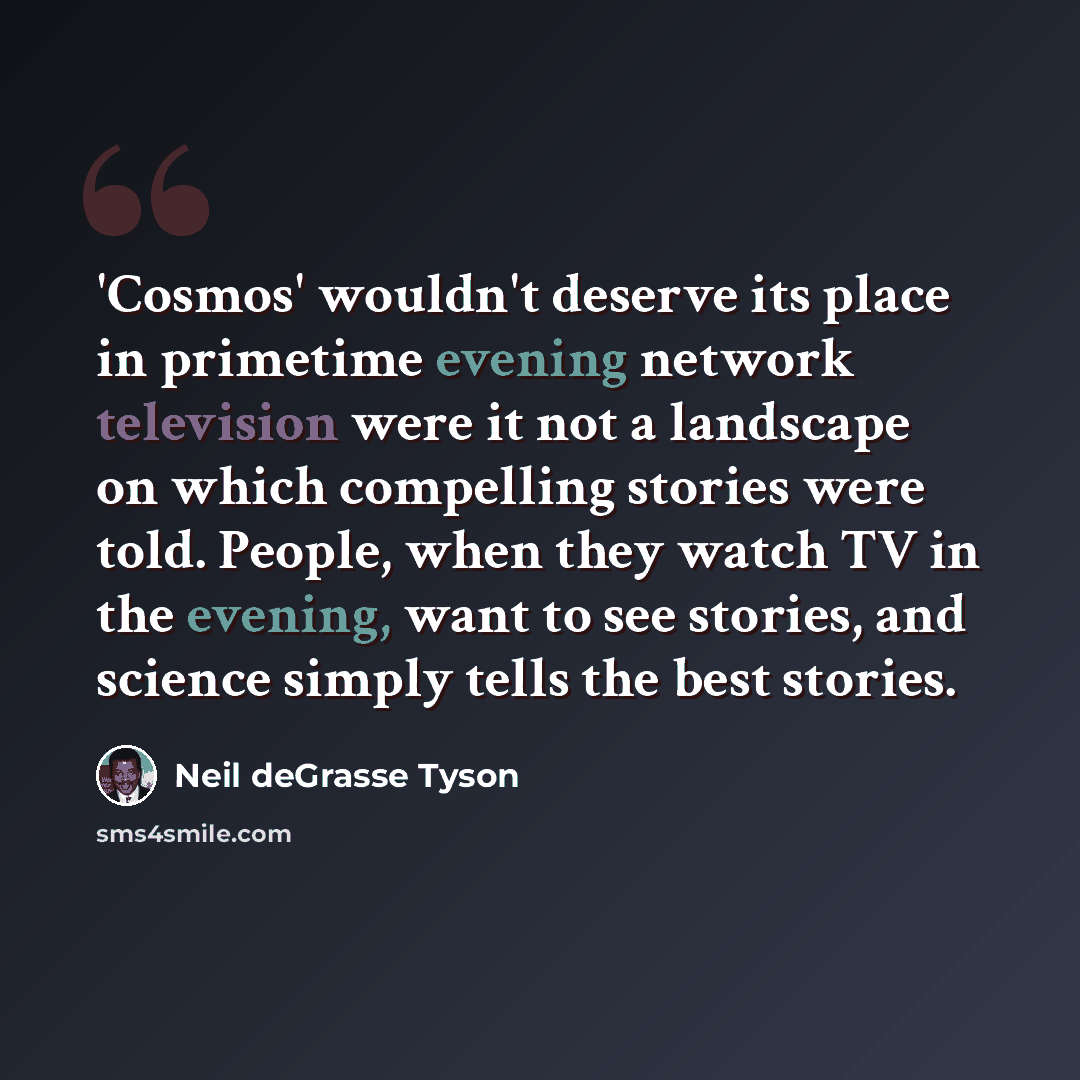 “'Cosmos' wouldn't deserve its place in primetime evening network television were it not a landscape on which compelling stories were told. People, when they watch TV in the evening, want to see stories, and science simply tells the best stories.” quote by Neil deGrasse Tyson