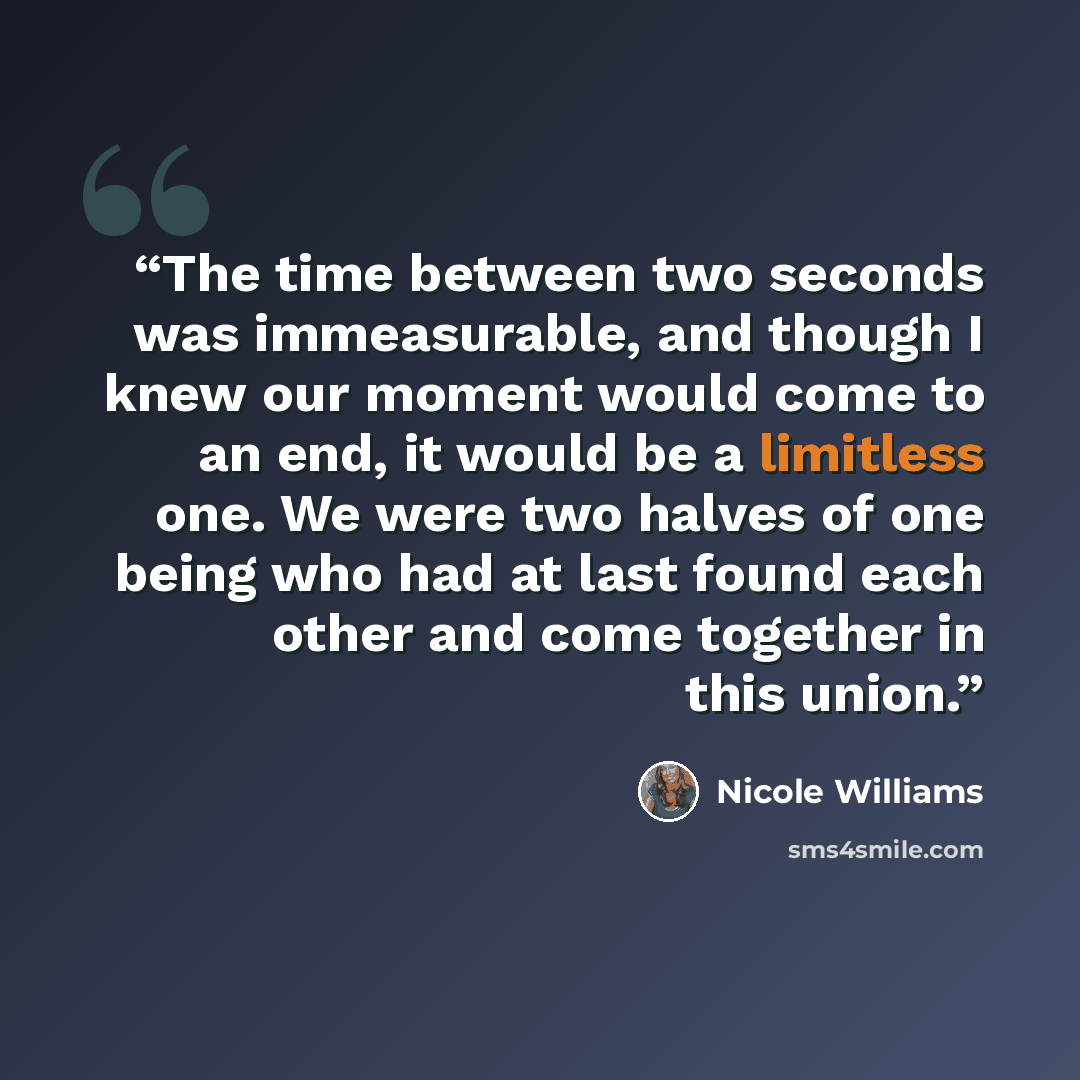 “The time between two seconds was immeasurable, and though I knew our moment would come to an end, it would be a limitless one. We were two halves of one being who had at last found each other and come together in this union.” quote by Nicole Williams