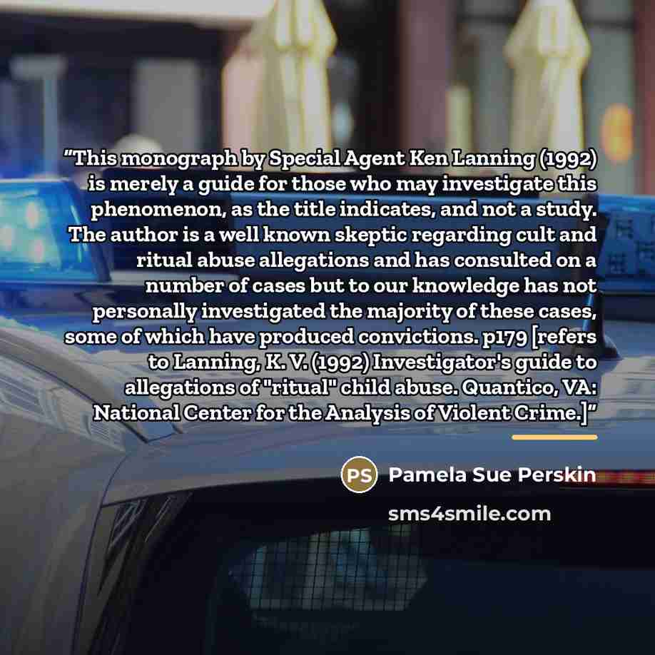 “This monograph by Special Agent Ken Lanning (1992) is merely a guide for those who may investigate this phenomenon, as the title indicates, and not a study. The author is a well known skeptic regarding cult and ritual abuse allegations and has consulted on a number of cases but to our knowledge…” quote by Pamela Sue Perskin