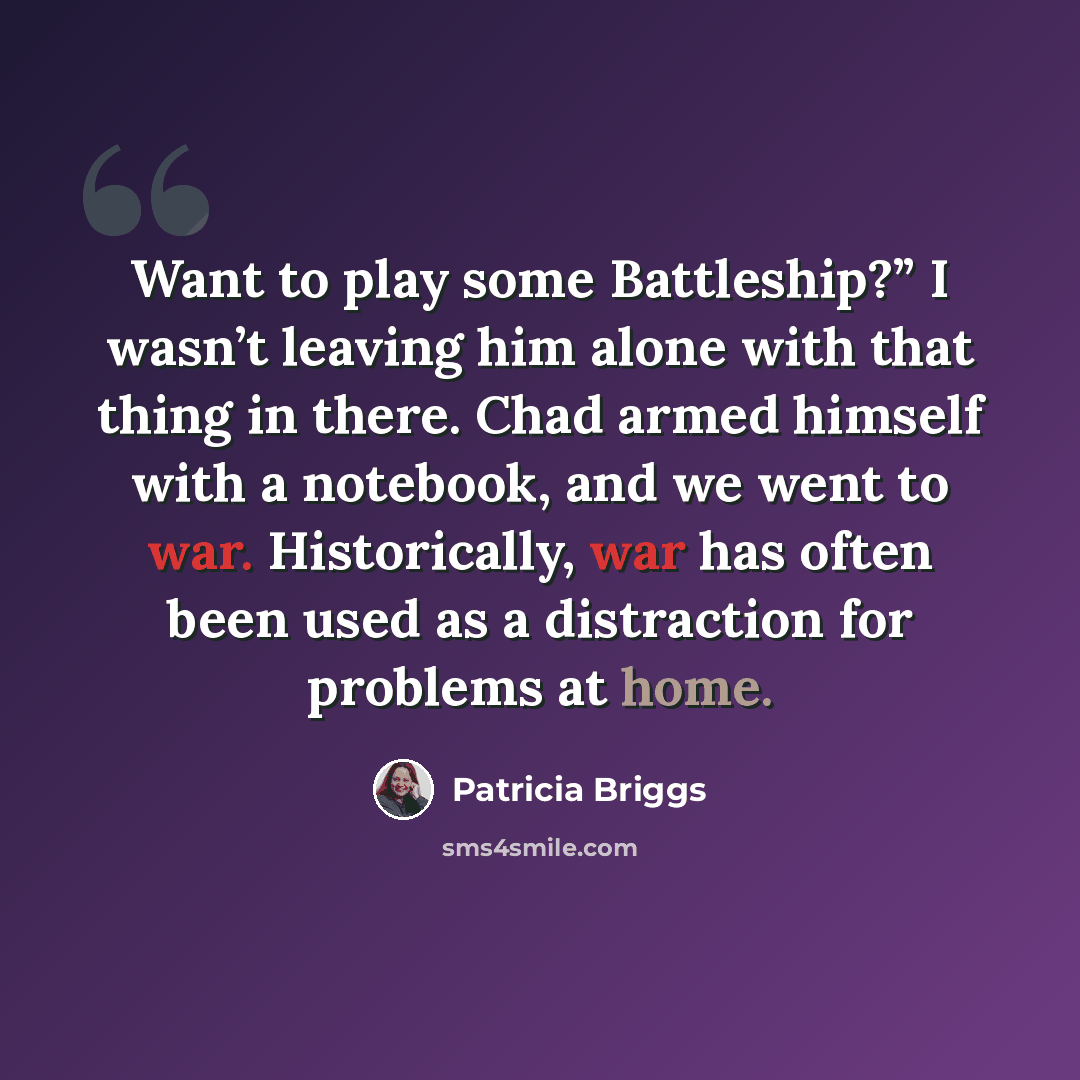 “Want to play some Battleship?” I wasn’t leaving him alone with that thing in there. Chad armed himself with a notebook, and we went to war. Historically, war has often been used as a distraction for problems at home.” quote by Patricia Briggs