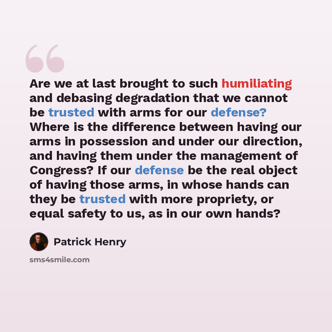 “Are we at last brought to such humiliating and debasing degradation that we cannot be trusted with arms for our defense? Where is the difference between having our arms in possession and under our direction, and having them under the management of Congress? If our defense be the real object of…” quote by Patrick Henry
