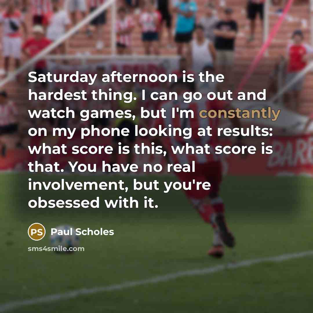 “Saturday afternoon is the hardest thing. I can go out and watch games, but I'm constantly on my phone looking at results: what score is this, what score is that. You have no real involvement, but you're obsessed with it.” quote by Paul Scholes