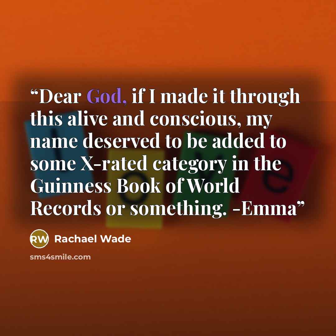“Dear God, if I made it through this alive and conscious, my name deserved to be added to some X-rated category in the Guinness Book of World Records or something. -Emma” quote by Rachael Wade
