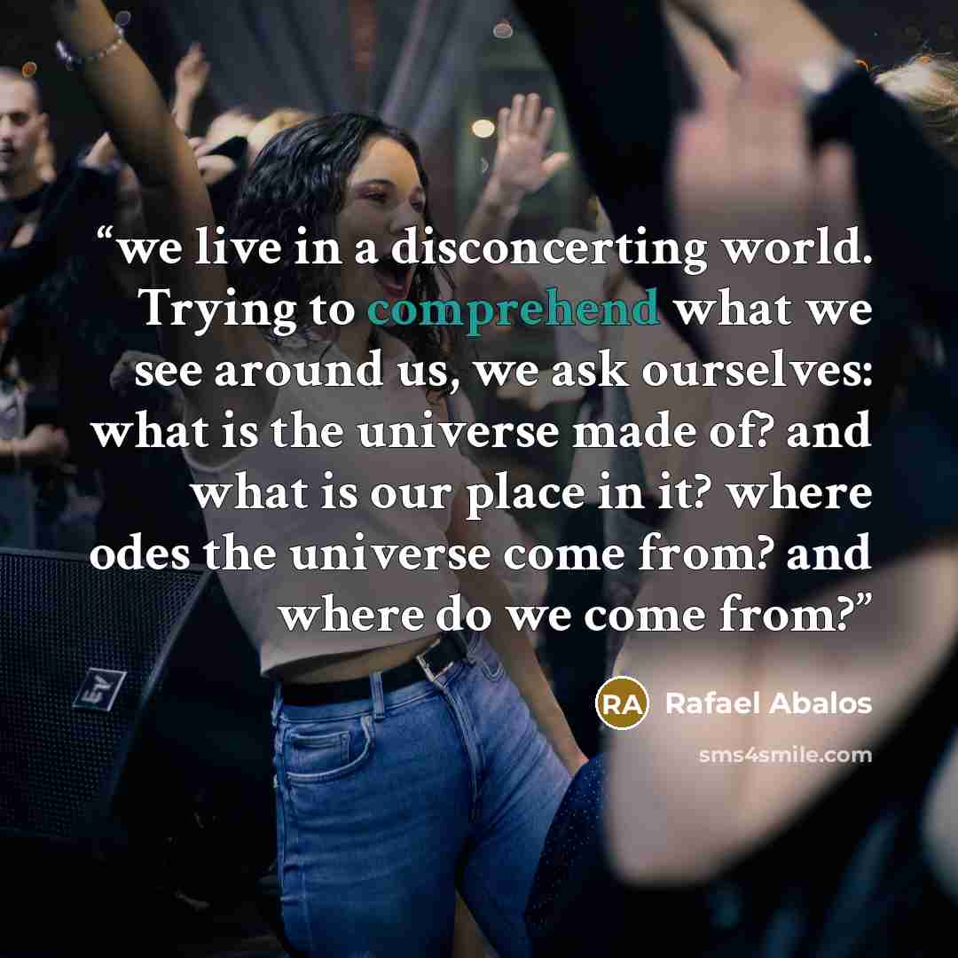 “we live in a disconcerting world. Trying to comprehend what we see around us, we ask ourselves: what is the universe made of? and what is our place in it? where odes the universe come from? and where do we come from?” quote by Rafael Abalos