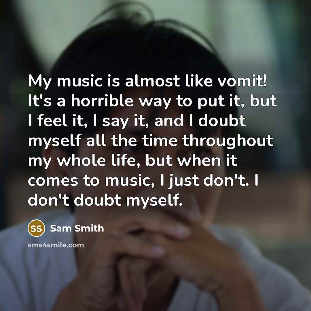 “My music is almost like vomit! It's a horrible way to put it, but I feel it, I say it, and I doubt myself all the time throughout my whole life, but when it comes to music, I just don't. I don't doubt myself.” quote by Sam Smith