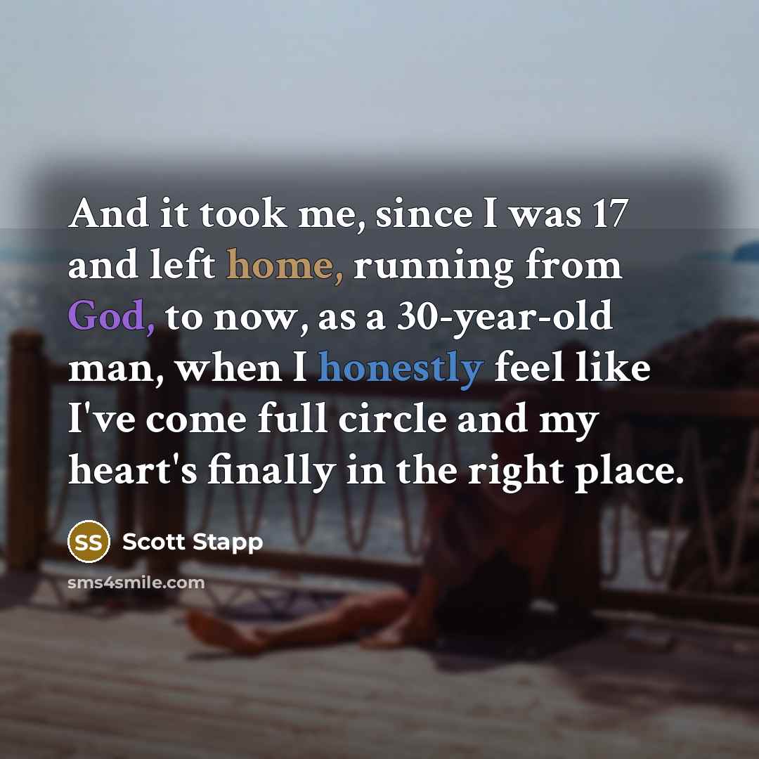 “And it took me, since I was 17 and left home, running from God, to now, as a 30-year-old man, when I honestly feel like I've come full circle and my heart's finally in the right place.” quote by Scott Stapp