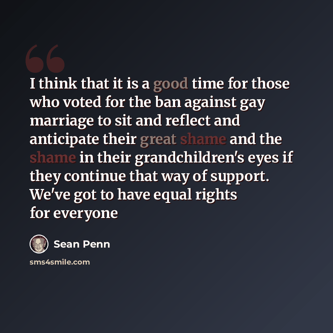 “I think that it is a good time for those who voted for the ban against gay marriage to sit and reflect and anticipate their great shame and the shame in their grandchildren's eyes if they continue that way of support. We've got to have equal rights for everyone” quote by Sean Penn