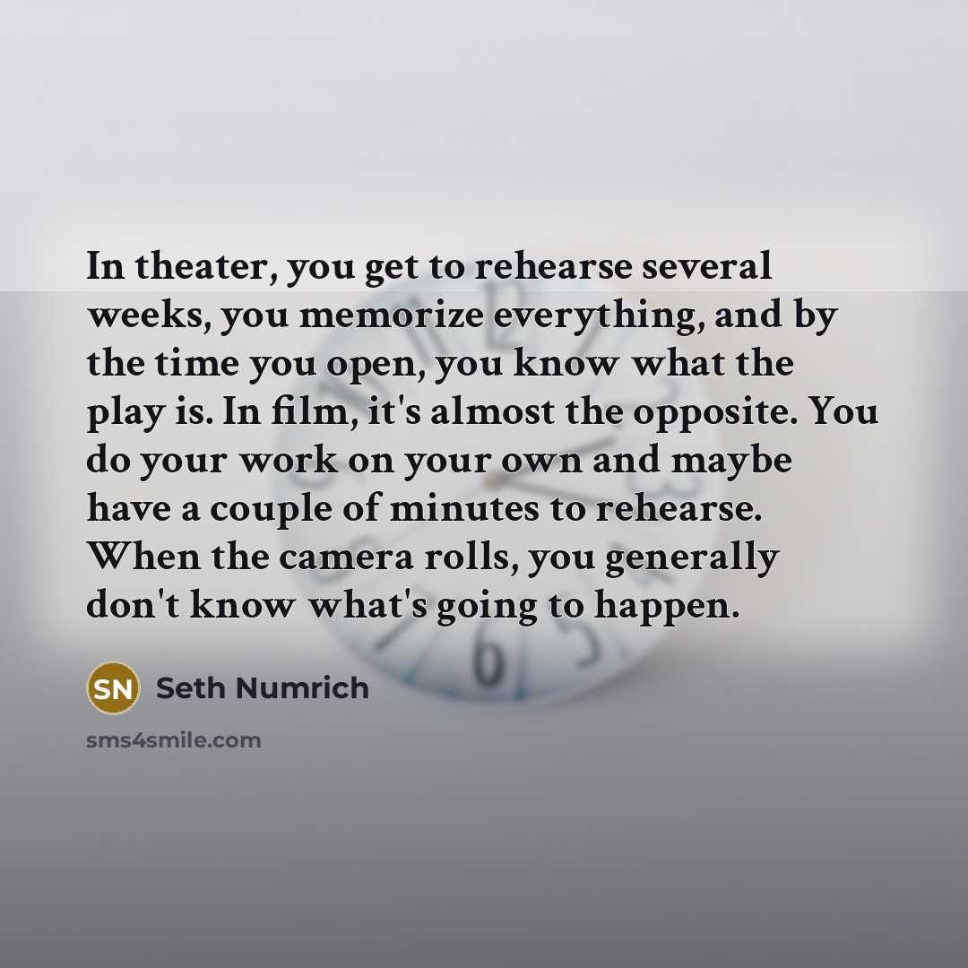 “In theater, you get to rehearse several weeks, you memorize everything, and by the time you open, you know what the play is. In film, it's almost the opposite. You do your work on your own and maybe have a couple of minutes to rehearse. When the camera rolls, you generally don't know what's going…” quote by Seth Numrich