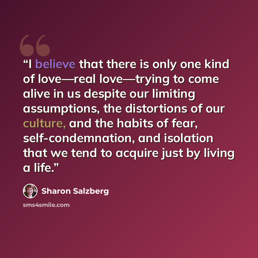 “I believe that there is only one kind of love—real love—trying to come alive in us despite our limiting assumptions, the distortions of our culture, and the habits of fear, self-condemnation, and isolation that we tend to acquire just by living a life.” quote by Sharon Salzberg