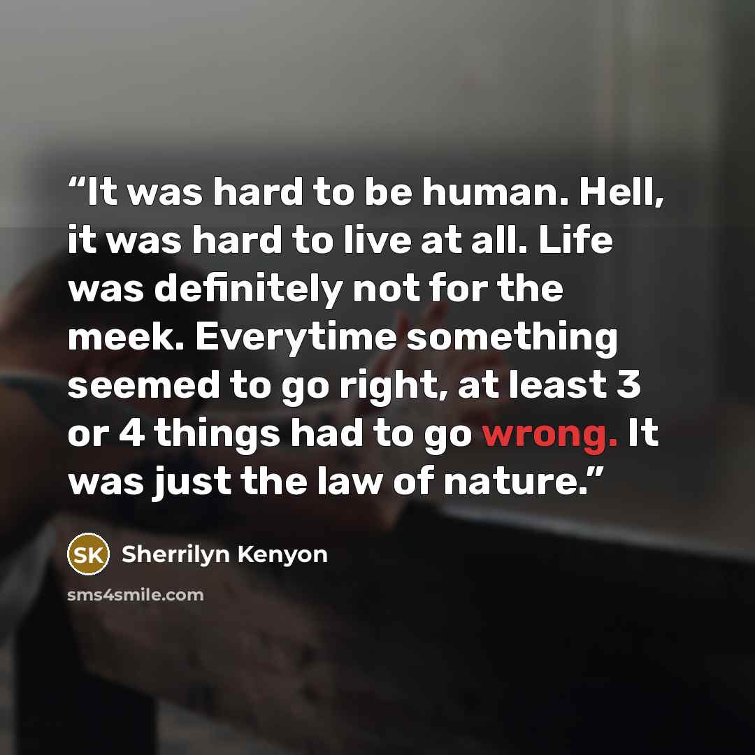 “It was hard to be human. Hell, it was hard to live at all. Life was definitely not for the meek. Everytime something seemed to go right, at least 3 or 4 things had to go wrong. It was just the law of nature.” quote by Sherrilyn Kenyon