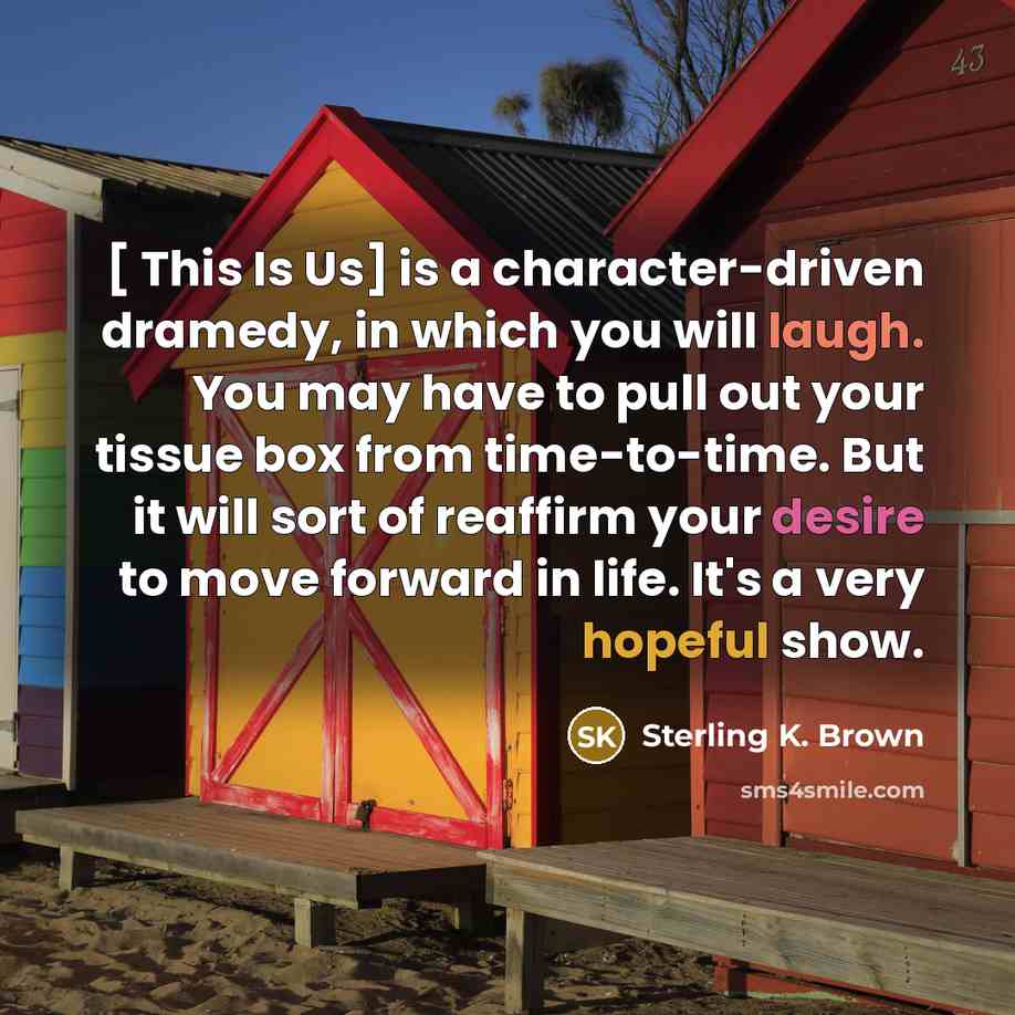 “[ This Is Us] is a character-driven dramedy, in which you will laugh. You may have to pull out your tissue box from time-to-time. But it will sort of reaffirm your desire to move forward in life. It's a very hopeful show.” quote by Sterling K. Brown