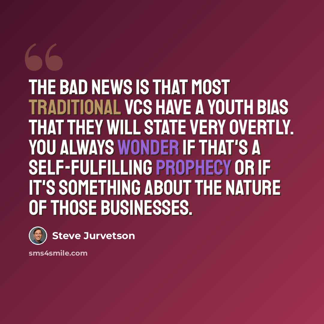 “The bad news is that most traditional VCs have a youth bias that they will state very overtly. You always wonder if that's a self-fulfilling prophecy or if it's something about the nature of those businesses.” quote by Steve Jurvetson