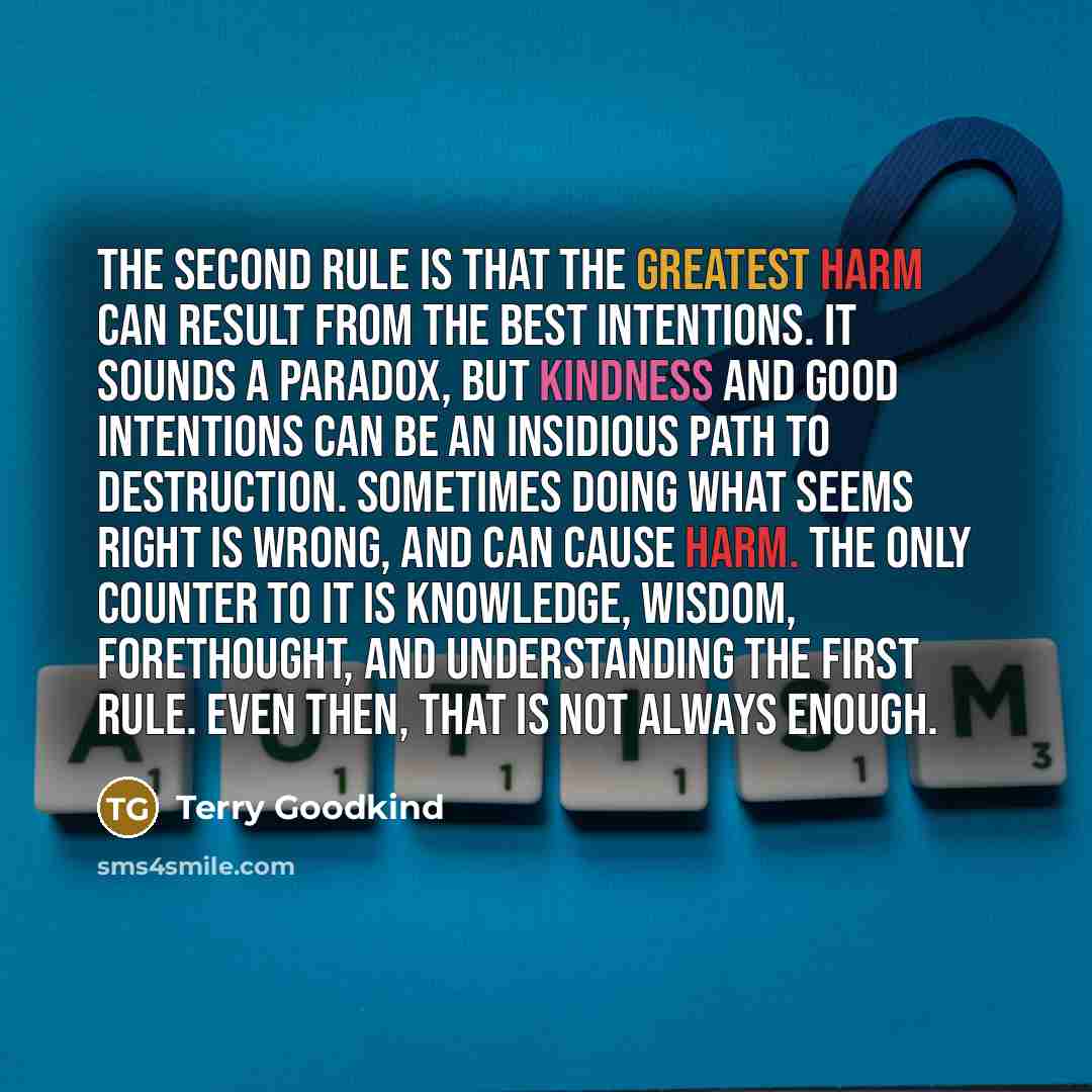 “The Second Rule is that the greatest harm can result from the best intentions. It sounds a paradox, but kindness and good intentions can be an insidious path to destruction. Sometimes doing what seems right is wrong, and can cause harm. The only counter to it is knowledge, wisdom, forethought, and…” quote by Terry Goodkind
