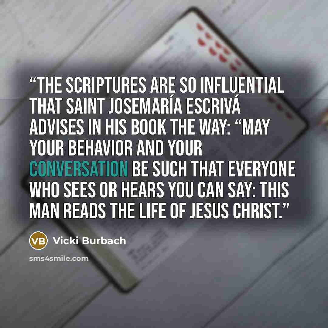 “The Scriptures are so influential that Saint Josemaría Escrivá advises in his book The Way: “May your behavior and your conversation be such that everyone who sees or hears you can say: This man reads the life of Jesus Christ.” quote by Vicki Burbach