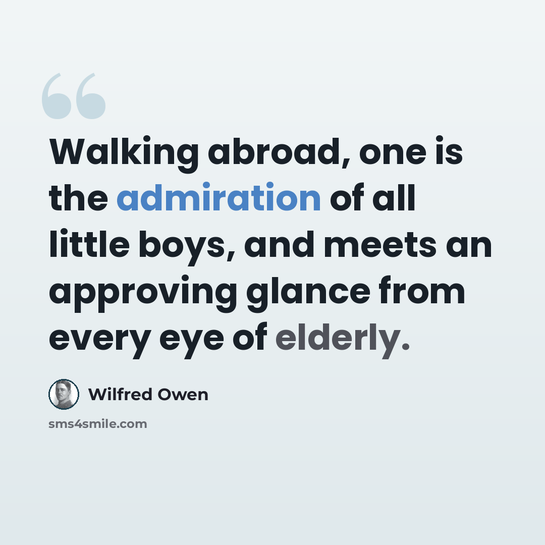 “Walking abroad, one is the admiration of all little boys, and meets an approving glance from every eye of elderly.” quote by Wilfred Owen