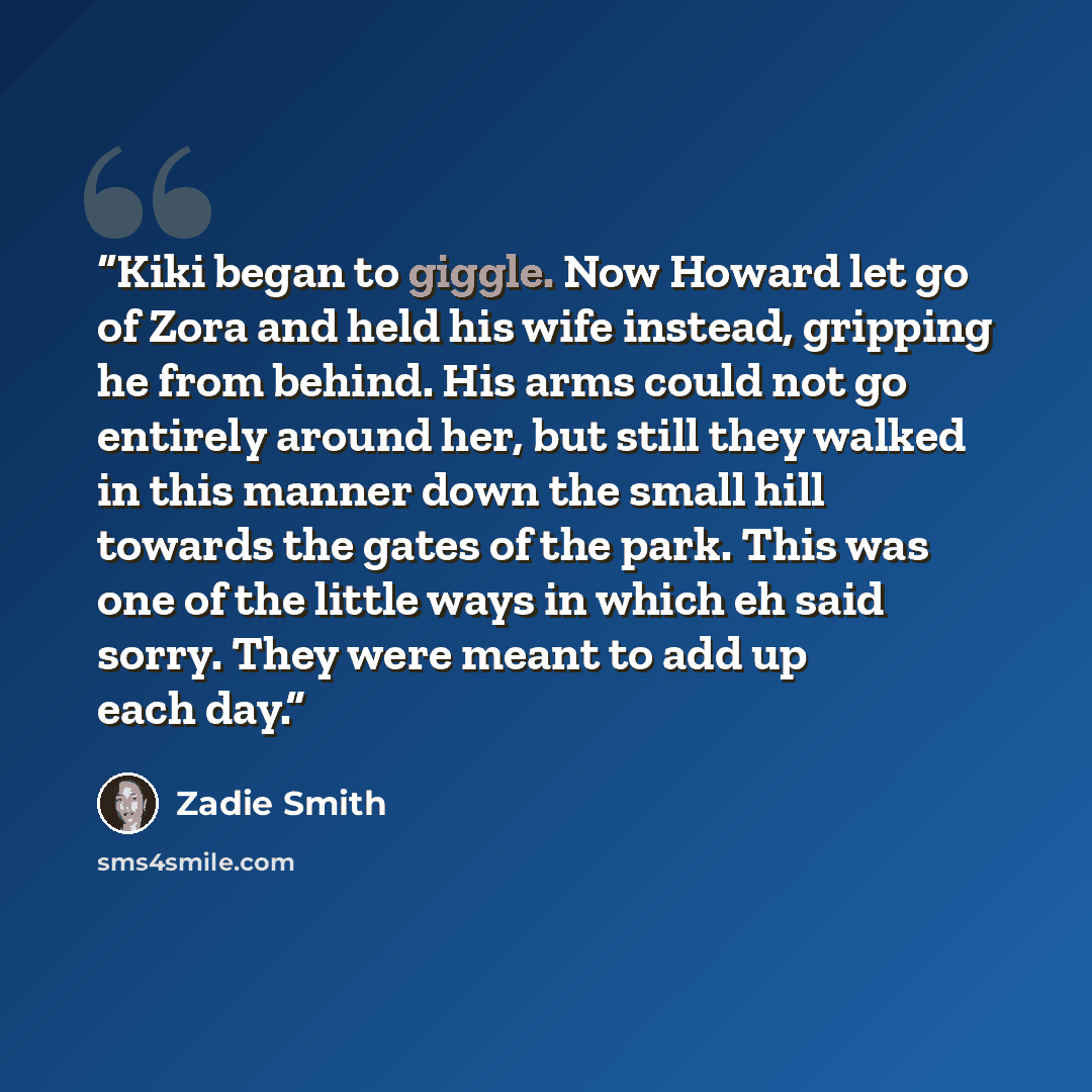 “Kiki began to giggle. Now Howard let go of Zora and held his wife instead, gripping he from behind. His arms could not go entirely around her, but still they walked in this manner down the small hill towards the gates of the park. This was one of the little ways in which eh said sorry. They were…” quote by Zadie Smith