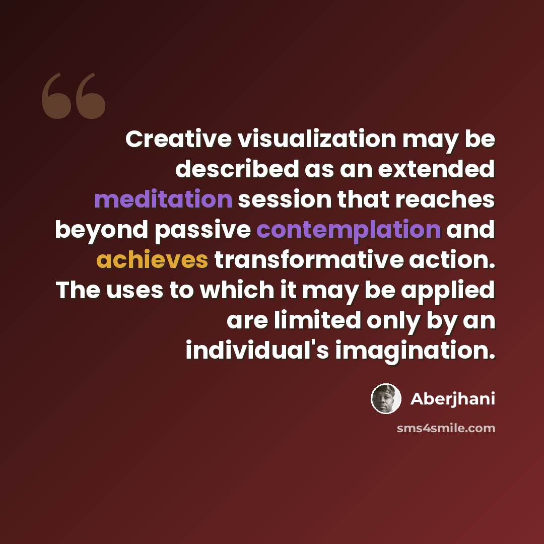 “Creative visualization may be described as an extended meditation session that reaches beyond passive contemplation and achieves transformative action. The uses to which it may be applied are limited only by an individual's imagination.” quote by Aberjhani