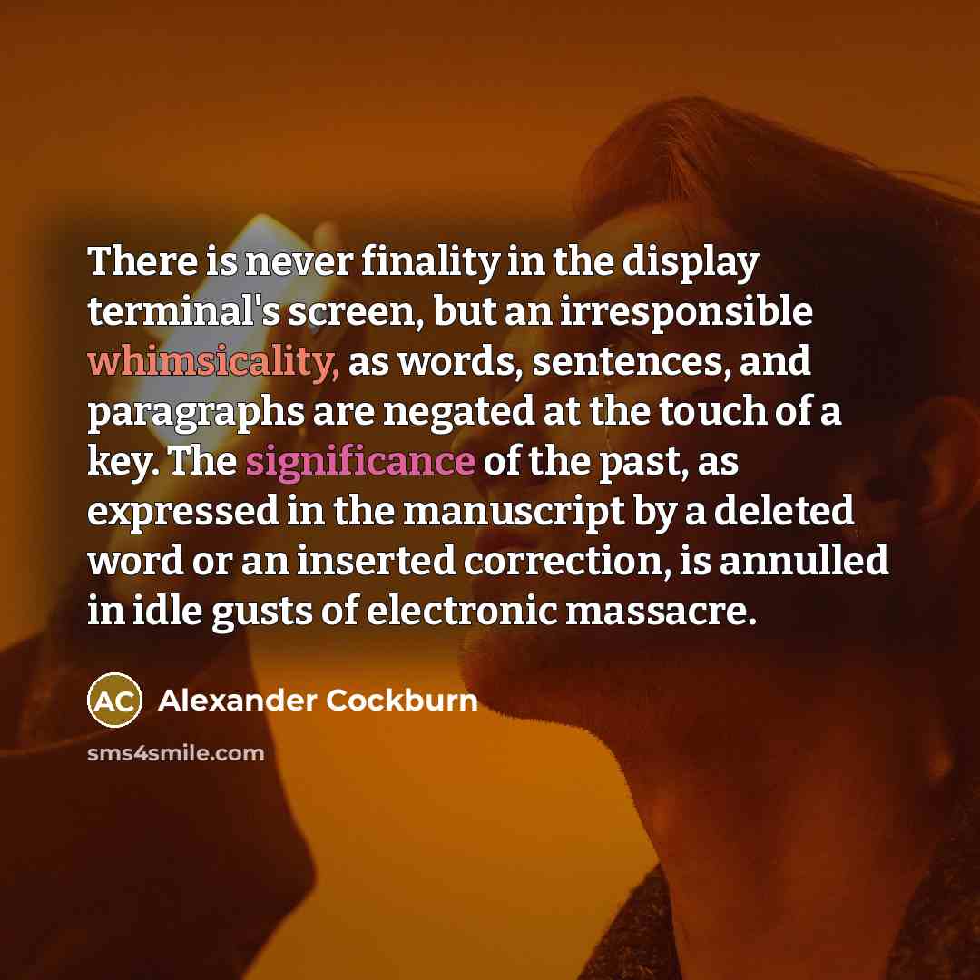 “There is never finality in the display terminal's screen, but an irresponsible whimsicality, as words, sentences, and paragraphs are negated at the touch of a key. The significance of the past, as expressed in the manuscript by a deleted word or an inserted correction, is annulled in idle gusts of…” quote by Alexander Cockburn