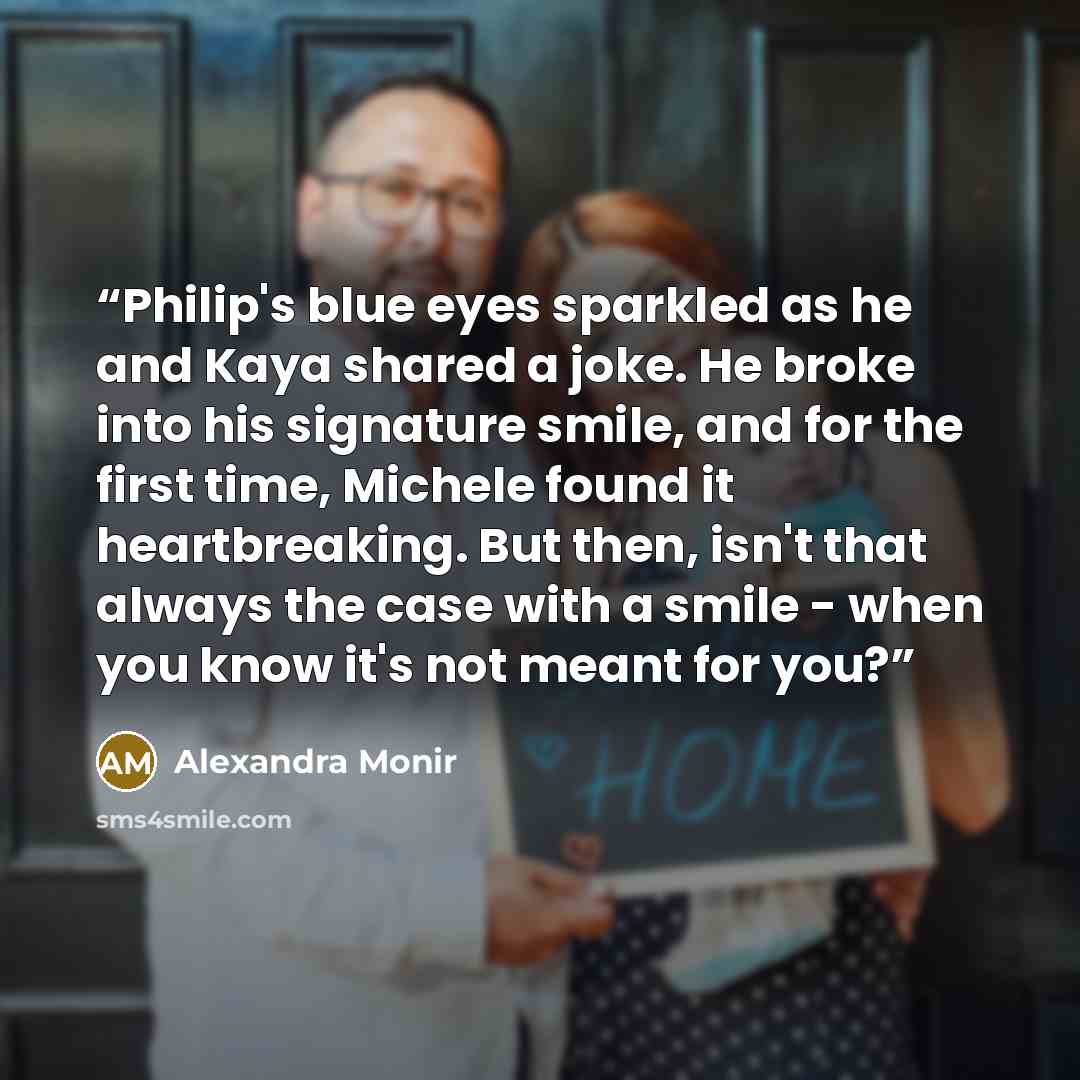 “Philip's blue eyes sparkled as he and Kaya shared a joke. He broke into his signature smile, and for the first time, Michele found it heartbreaking. But then, isn't that always the case with a smile - when you know it's not meant for you?” quote by Alexandra Monir