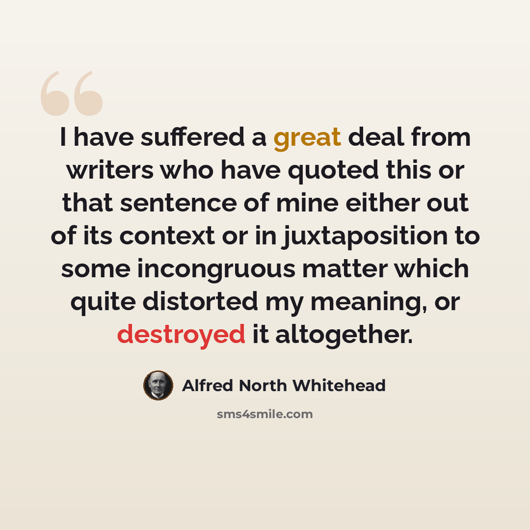 “I have suffered a great deal from writers who have quoted this or that sentence of mine either out of its context or in juxtaposition to some incongruous matter which quite distorted my meaning, or destroyed it altogether.” quote by Alfred North Whitehead