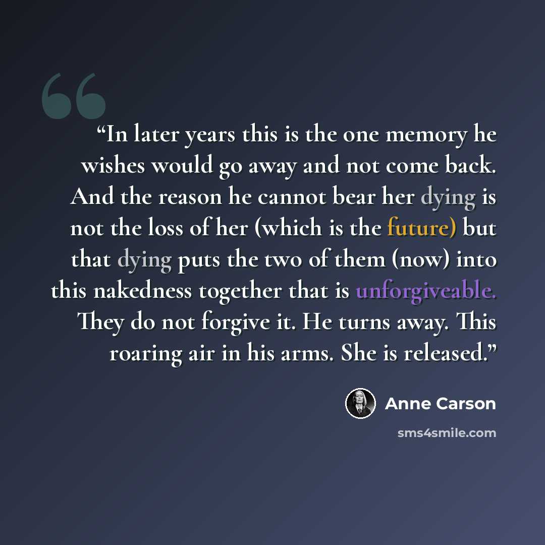 “In later years this is the one memory he wishes would go away and not come back. And the reason he cannot bear her dying is not the loss of her (which is the future) but that dying puts the two of them (now) into this nakedness together that is unforgiveable. They do not forgive it. He turns away…” quote by Anne Carson