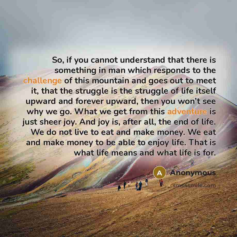 “So, if you cannot understand that there is something in man which responds to the challenge of this mountain and goes out to meet it, that the struggle is the struggle of life itself upward and forever upward, then you won’t see why we go. What we get from this adventure is just sheer joy. And joy…” quote by Anonymous