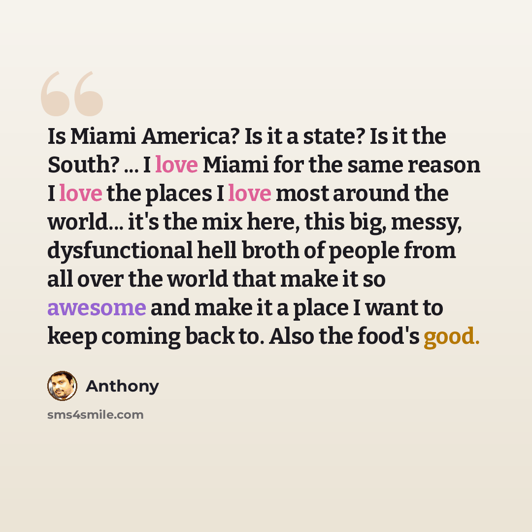 “Is Miami America? Is it a state? Is it the South? ... I love Miami for the same reason I love the places I love most around the world... it's the mix here, this big, messy, dysfunctional hell broth of people from all over the world that make it so awesome and make it a place I want to keep coming…” quote by Anthony