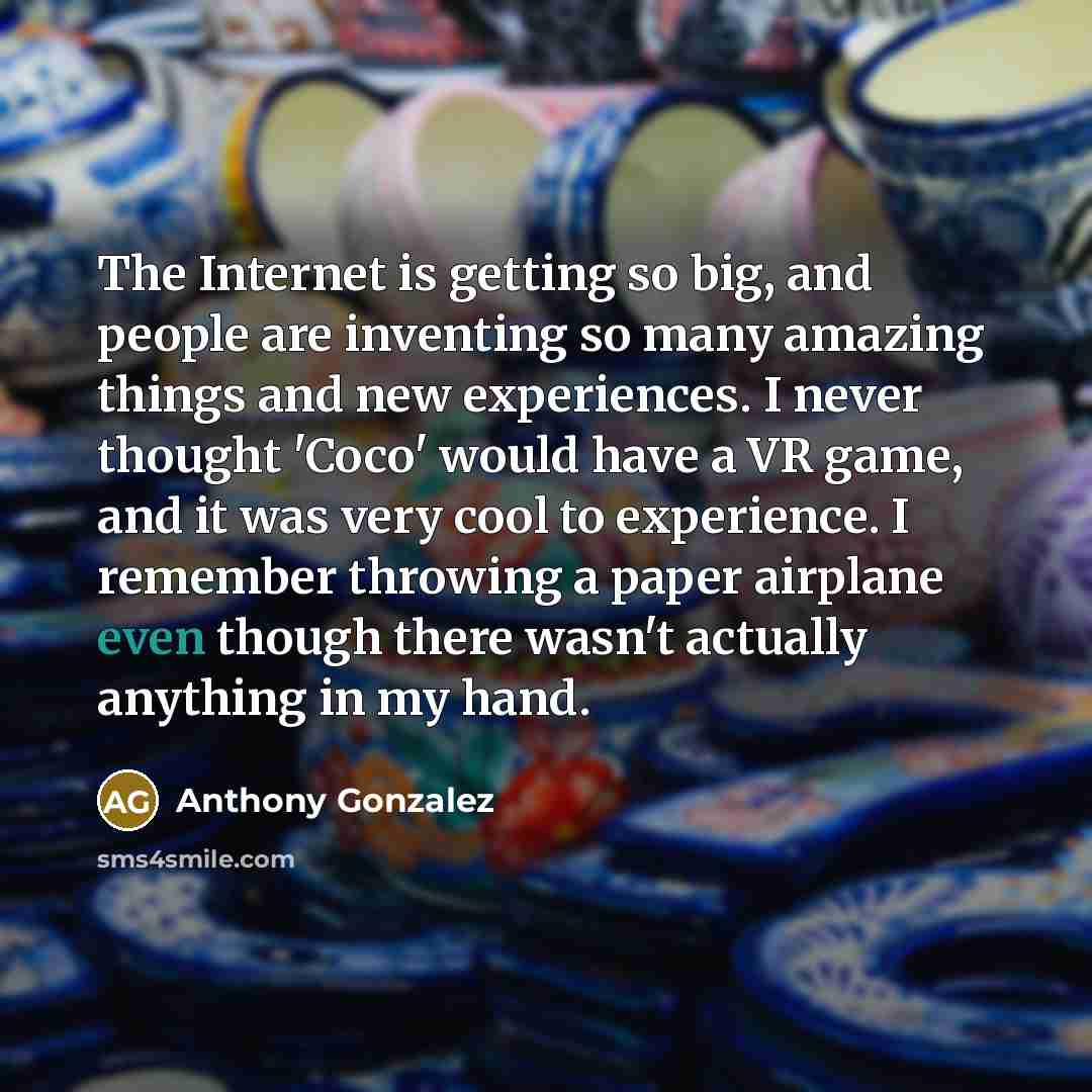 “The Internet is getting so big, and people are inventing so many amazing things and new experiences. I never thought 'Coco' would have a VR game, and it was very cool to experience. I remember throwing a paper airplane even though there wasn't actually anything in my hand.” quote by Anthony Gonzalez