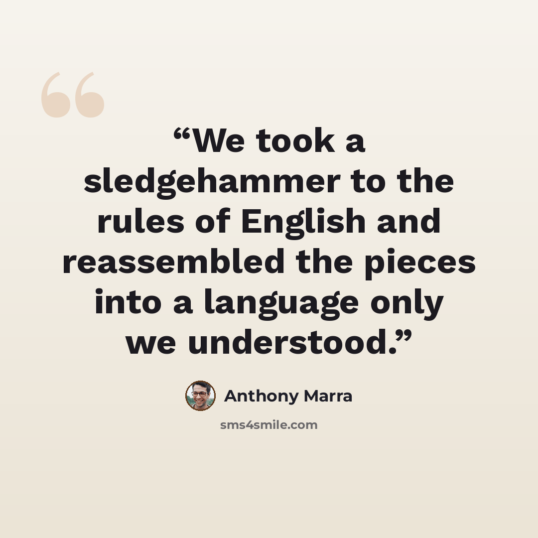 “We took a sledgehammer to the rules of English and reassembled the pieces into a language only we understood.” quote by Anthony Marra