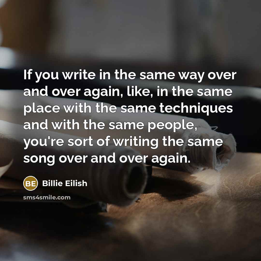 “If you write in the same way over and over again, like, in the same place with the same techniques and with the same people, you're sort of writing the same song over and over again.” quote by Billie Eilish