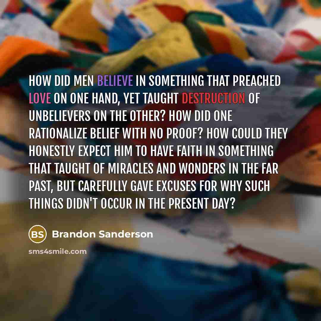 “How did men believe in something that preached love on one hand, yet taught destruction of unbelievers on the other? How did one rationalize belief with no proof? How could they honestly expect him to have faith in something that taught of miracles and wonders in the far past, but carefully gave…” quote by Brandon Sanderson