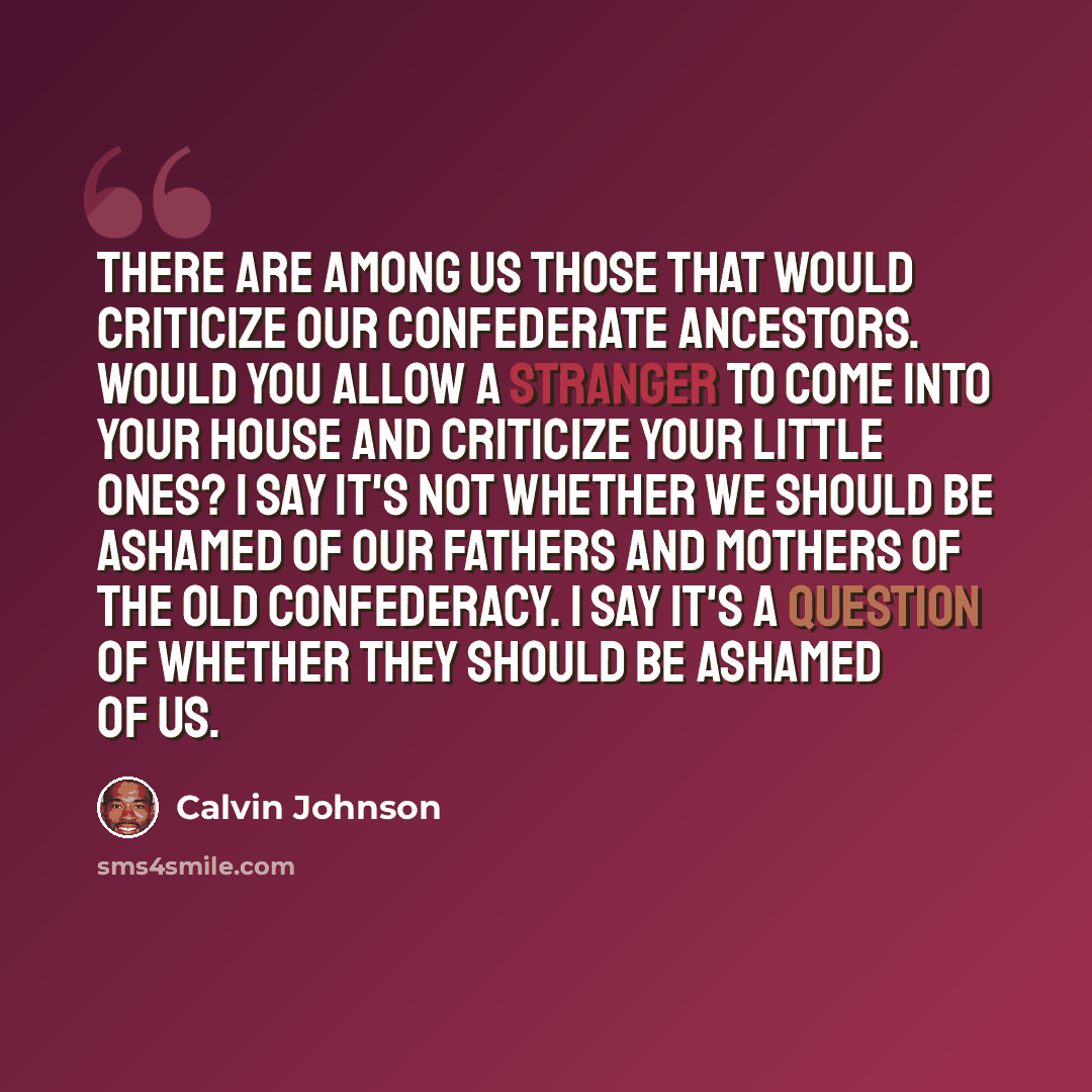 “There are among us those that would criticize our Confederate ancestors. Would you allow a stranger to come into your house and criticize your little ones? I say it's not whether we should be ashamed of our fathers and mothers of the Old Confederacy. I say it's a question of whether they should be…” quote by Calvin Johnson