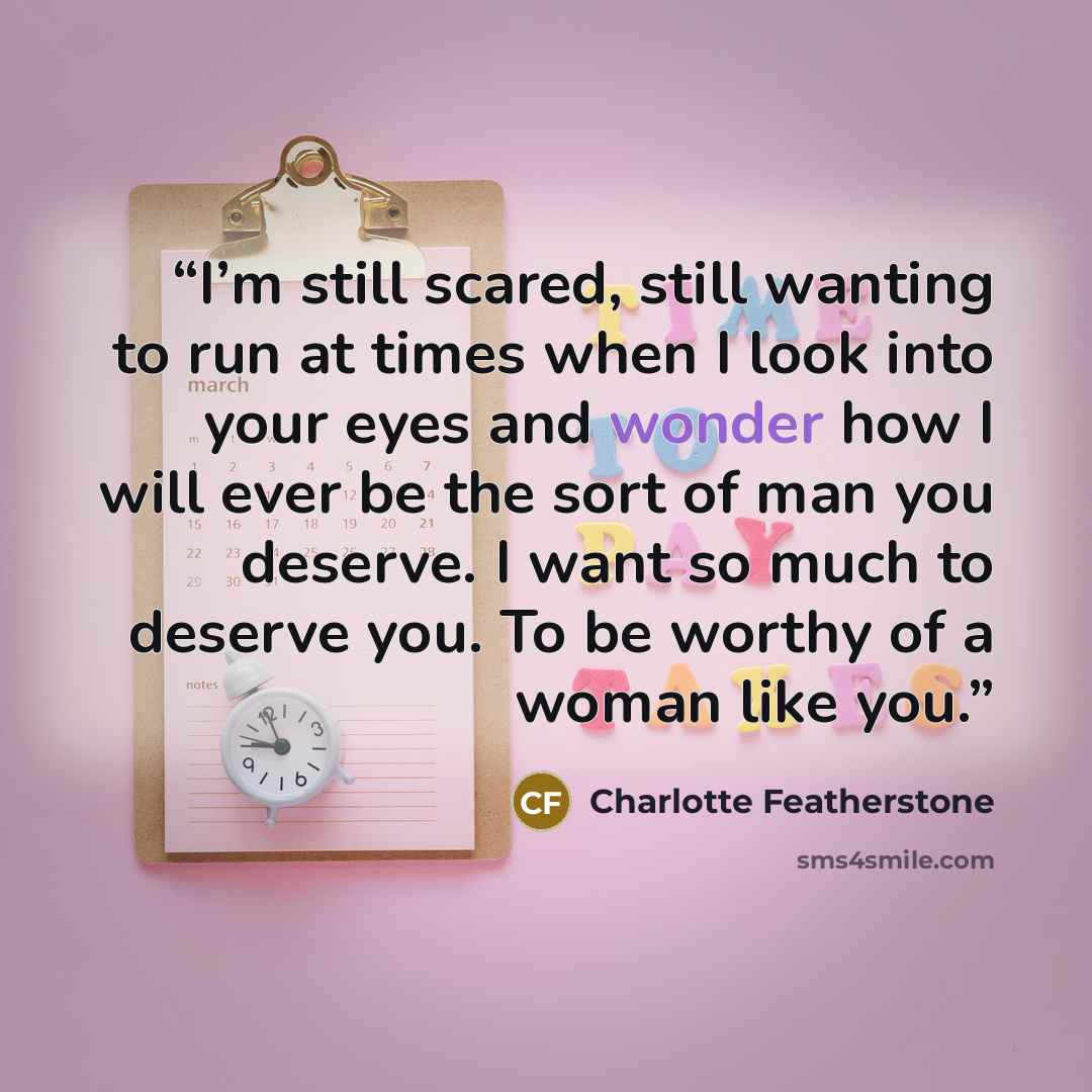 “I’m still scared, still wanting to run at times when I look into your eyes and wonder how I will ever be the sort of man you deserve. I want so much to deserve you. To be worthy of a woman like you.” quote by Charlotte Featherstone