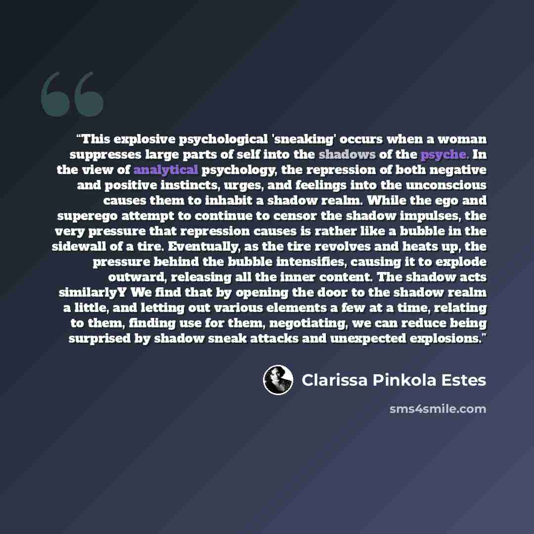 “This explosive psychological 'sneaking' occurs when a woman suppresses large parts of self into the shadows of the psyche. In the view of analytical psychology, the repression of both negative and positive instincts, urges, and feelings into the unconscious causes them to inhabit a shadow realm…” quote by Clarissa Pinkola Estés