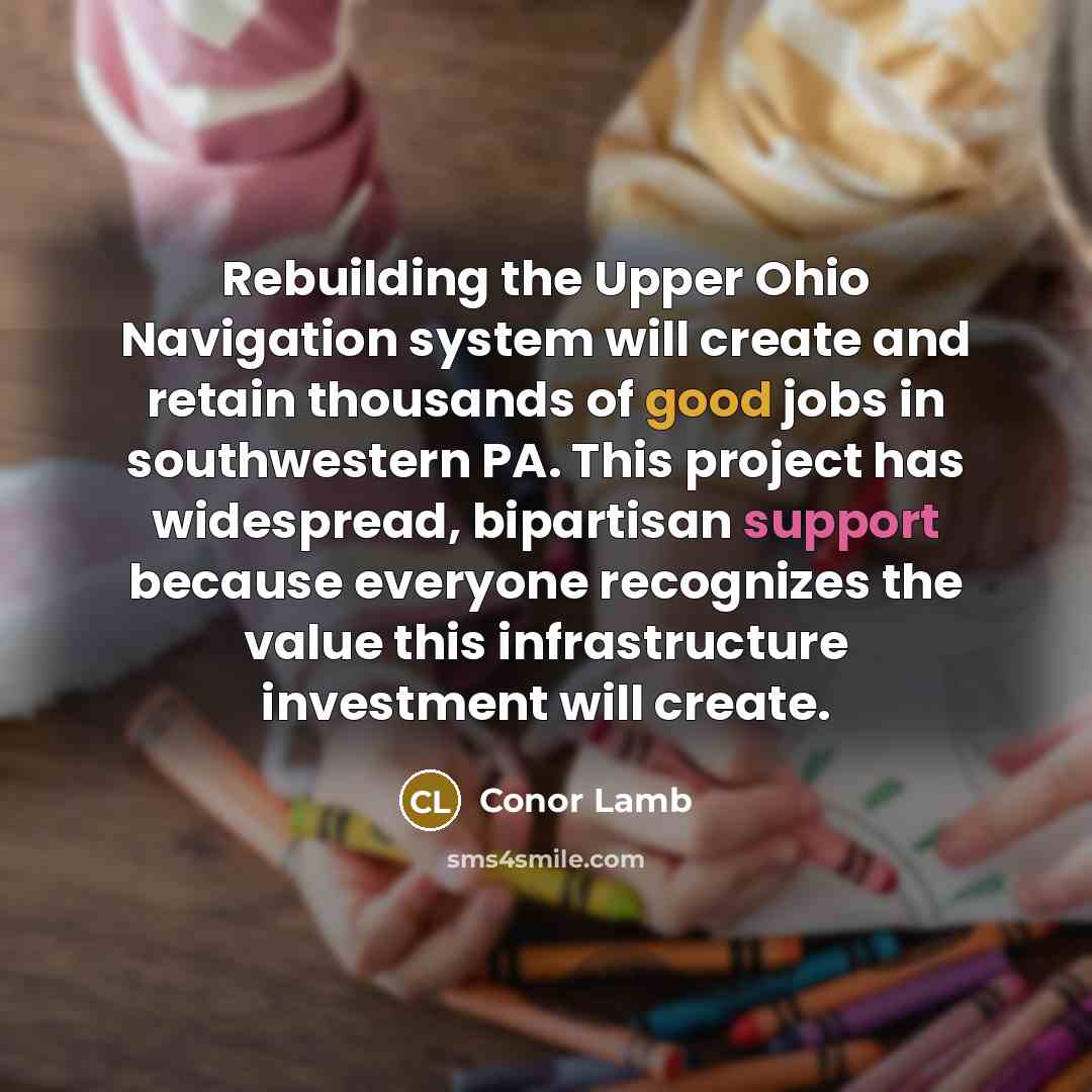 “Rebuilding the Upper Ohio Navigation system will create and retain thousands of good jobs in southwestern PA. This project has widespread, bipartisan support because everyone recognizes the value this infrastructure investment will create.” quote by Conor Lamb