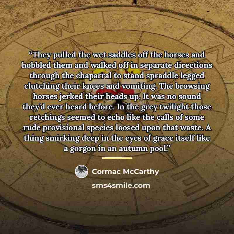 “They pulled the wet saddles off the horses and hobbled them and walked off in separate directions through the chaparral to stand spraddle legged clutching their knees and vomiting. The browsing horses jerked their heads up. It was no sound they’d ever heard before. In the grey twilight those…” quote by Cormac McCarthy