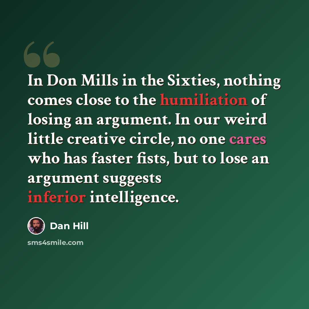 “In Don Mills in the Sixties, nothing comes close to the humiliation of losing an argument. In our weird little creative circle, no one cares who has faster fists, but to lose an argument suggests inferior intelligence.” quote by Dan Hill