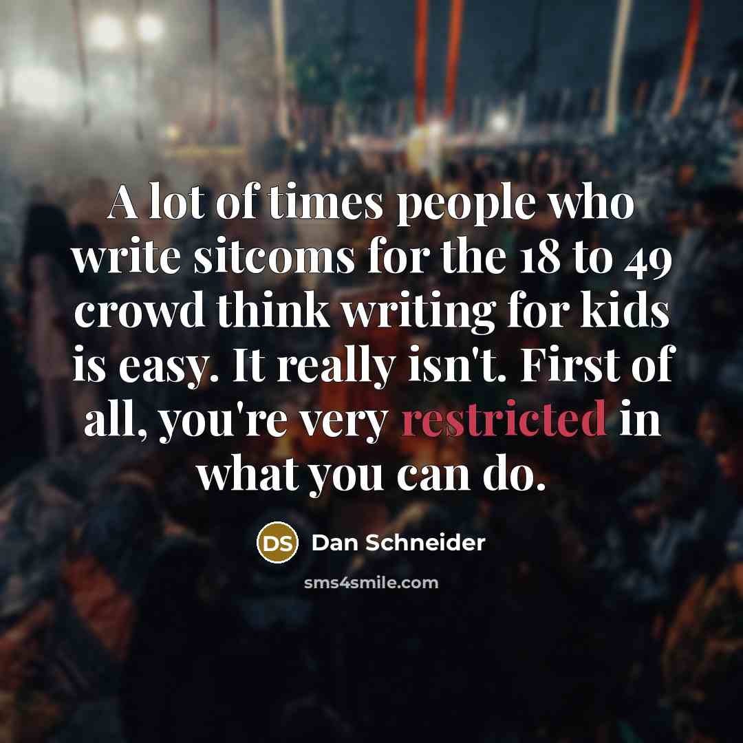 “A lot of times people who write sitcoms for the 18 to 49 crowd think writing for kids is easy. It really isn't. First of all, you're very restricted in what you can do.” quote by Dan Schneider