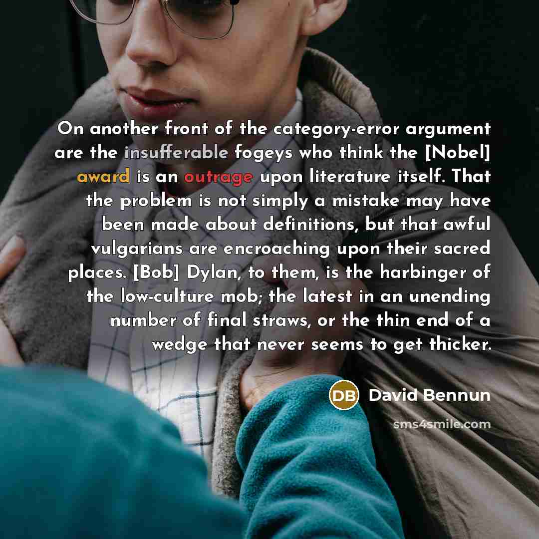 “On another front of the category-error argument are the insufferable fogeys who think the [Nobel] award is an outrage upon literature itself. That the problem is not simply a mistake may have been made about definitions, but that awful vulgarians are encroaching upon their sacred places. [Bob]…” quote by David Bennun