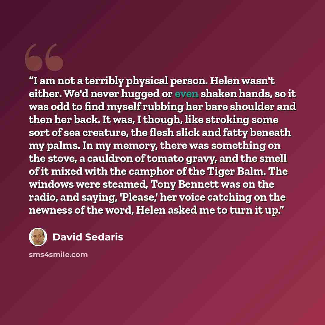 “I am not a terribly physical person. Helen wasn't either. We'd never hugged or even shaken hands, so it was odd to find myself rubbing her bare shoulder and then her back. It was, I though, like stroking some sort of sea creature, the flesh slick and fatty beneath my palms. In my memory, there was…” quote by David Sedaris